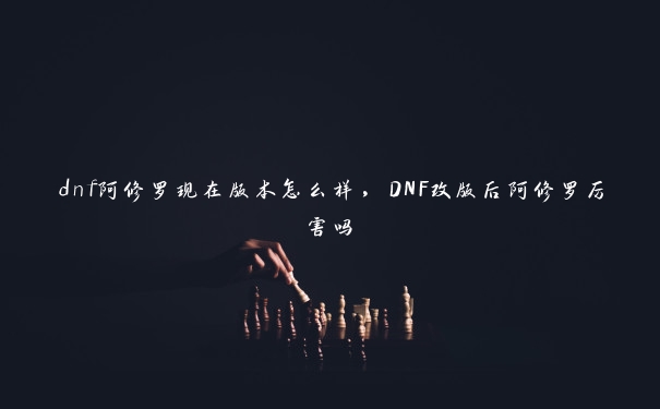 dnf阿修罗现在版本怎么样，DNF改版后阿修罗厉害吗