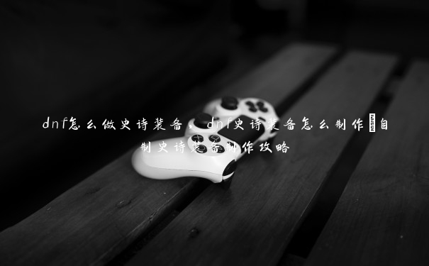 dnf怎么做史诗装备，dnf史诗装备怎么制作_自制史诗装备制作攻略