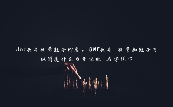 dnf头肩腰带鞋子附魔，DNF头肩 腰带和鞋子可以附魔什么力量宝珠 名字说下