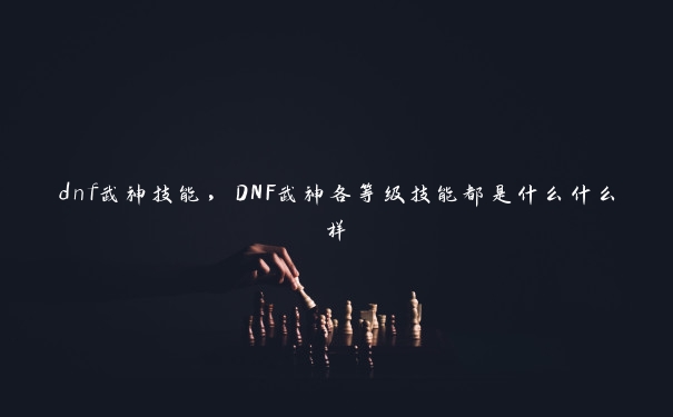 dnf武神技能，DNF武神各等级技能都是什么什么样