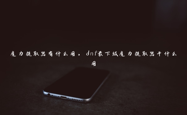 魔力提取器有什么用，dnf最下级魔力提取器干什么用