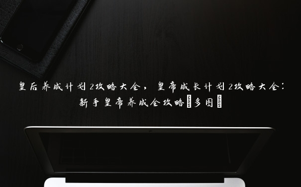 皇后养成计划2攻略大全，皇帝成长计划2攻略大全：新手皇帝养成全攻略[多图]