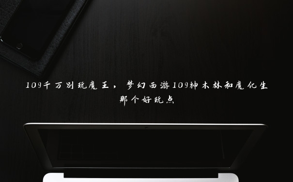 109千万别玩魔王，梦幻西游109神木林和魔化生那个好玩点