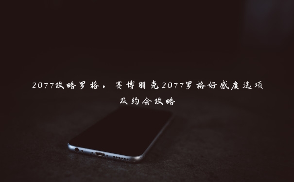 2077攻略罗格，赛博朋克2077罗格好感度选项及约会攻略