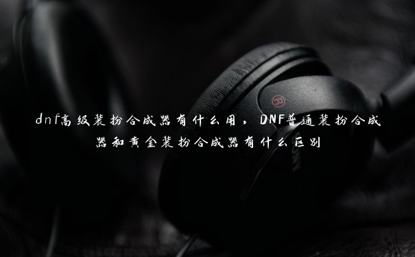 dnf高级装扮合成器有什么用，DNF普通装扮合成器和黄金装扮合成器有什么区别