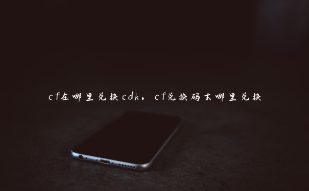 cf在哪里兑换cdk，cf兑换码去哪里兑换