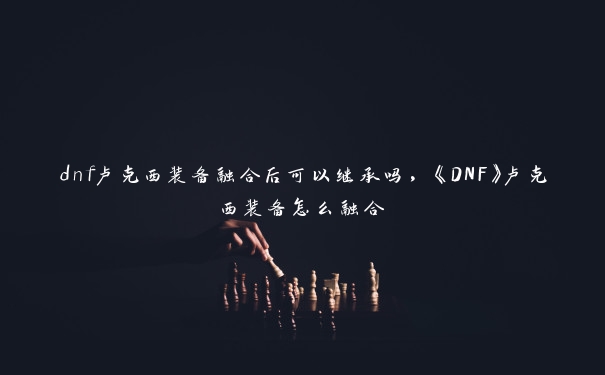 dnf卢克西装备融合后可以继承吗，《DNF》卢克西装备怎么融合