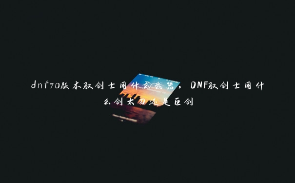 dnf70版本驭剑士用什么武器，DNF驭剑士用什么剑太刀还是巨剑