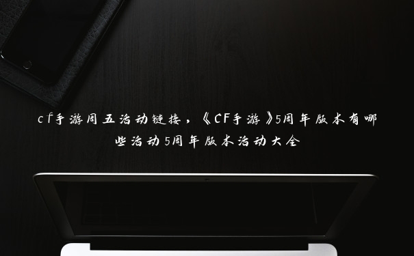 cf手游周五活动链接，《CF手游》5周年版本有哪些活动5周年版本活动大全