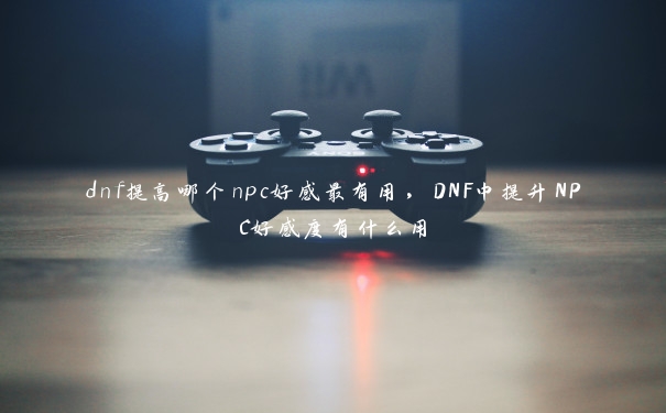 dnf提高哪个npc好感最有用，DNF中提升NPC好感度有什么用