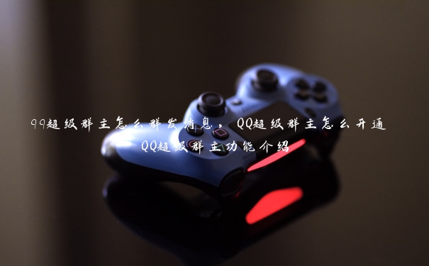 qq超级群主怎么群发消息，QQ超级群主怎么开通 QQ超级群主功能介绍